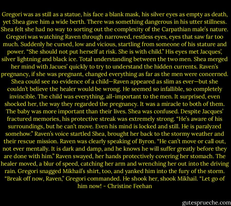 Gregori was as still as a statue, his face a blank mask, his silver eyes as empty as death, yet Shea gave him a wide berth. There was something dangerous in his utter stillness. Shea felt she had no way to sorting out the complexity of the Carpathian male’s nature. Gregori was watching Raven through narrowed, restless eyes, eyes that saw far too much. Suddenly he cursed, low and vicious, startling from someone of his stature and power. “She should not put herself at risk. She is with child.”<br />His eyes met Jacques’, silver lightning and black ice. Total understanding between the two men. Shea merged her mind with Jacues’ quickly to try to understand the hidden currents. Raven’s pregnancy, if she was pregnant, changed everything as far as the men were concerned. Shea could see no evidence of a child—Raven appeared as slim as ever—but she couldn’t believe the healer would be wrong. He seemed so infallible, so completely invincible. The child was everything, all-important to the men. It surprised, even shocked her, the way they regarded the pregnancy. It was a miracle to both of them. The baby was more important than their lives. Shea was confused. Despite Jacques’ fractured memories, his protective streak was extremely strong.<br />“He’s aware of his surroundings, but he can’t move. Even his mind is locked and still. He is paralyzed somehow.” Raven’s voice startled Shea, brought her back to the stormy weather and their rescue mission. Raven was clearly speaking of Byron. “He can’t move or call out, not ever mentally. It is dark and damp, and he knows he will suffer greatly before they are done with him.” Raven swayed, her hands protectively covering her stomach. The healer moved, a blur of speed, catching her arm and wrenching her out into the driving rain.<br />Gregori snagged Mikhail’s shirt, too, and yanked him into the fury of the storm. “Break off now, Raven,” Gregori commanded. He shook her, shook Mikhail. “Let go of him now! - Christine Feehan
