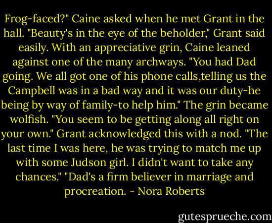 Frog-faced?" Caine asked when he met Grant in the hall.<br />"Beauty's in the eye of the beholder," Grant said easily.<br />With an appreciative grin, Caine leaned against one of the many archways. "You had Dad going. We all got one of his phone calls,telling us the Campbell was in a bad way and it was our duty-he being by way of family-to help him." The grin became wolfish. "You seem to be getting along all right on your own."<br />Grant acknowledged this with a nod. "The last time I was here, he was trying to match me up with some Judson girl. I didn't want to take any chances."<br />"Dad's a firm believer in marriage and procreation. - Nora Roberts