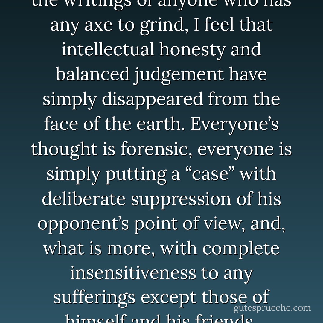 When I talk to anyone or read the writings of anyone who has any axe to grind, I feel that intellectual honesty and balanced judgement have simply disappeared from the face of the earth. Everyone’s thought is forensic, everyone is simply putting a “case” with deliberate suppression of his opponent’s point of view, and, what is more, with complete insensitiveness to any sufferings except those of himself and his friends. - George Orwell