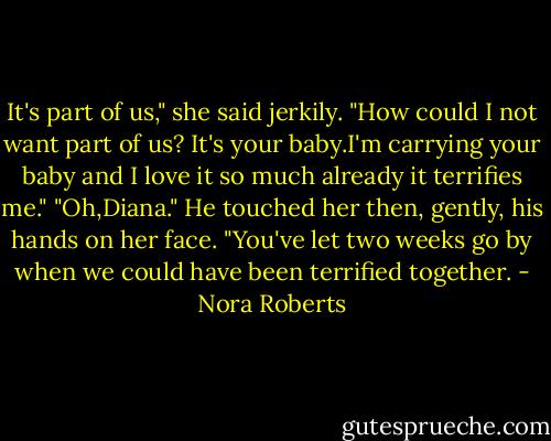 It's part of us," she said jerkily. "How could I not want part of us? It's your baby.I'm carrying your baby and I love it so much already it terrifies me."<br />"Oh,Diana." He touched her then, gently, his hands on her face. "You've let two weeks go by when we could have been terrified together. - Nora Roberts