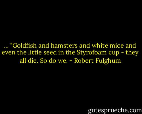 ... "Goldfish and hamsters and white mice and even the little seed in the Styrofoam cup - they all die. So do we. - Robert Fulghum