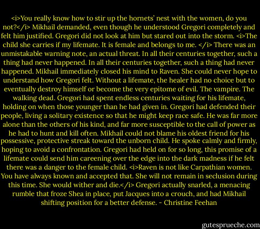 <i>You really know how to stir up the hornets’ nest with the women, do you not?</i> Mikhail demanded, even though he understood Gregori completely and felt him justified.<br />Gregori did not look at him but stared out into the storm. <i>The child she carries if my lifemate. It is female and belongs to me. </i> There was an unmistakable warning note, an actual threat.<br />In all their centuries together, such a thing had never happened.<br />In all their centuries together, such a thing had never happened. Mikhail immediately closed his mind to Raven. She could never hope to understand how Gregori felt. Without a lifemate, the healer had no choice but to eventually destroy himself or become the very epitome of evil. The vampire. The walking dead. Gregori had spent endless centuries waiting for his lifemate, holding on when those younger than he had given in. Gregori had defended their people, living a solitary existence so that he might keep race safe. He was far more alone than the others of his kind, and far more susceptible to the call of power as he had to hunt and kill often. Mikhail could not blame his oldest friend for his possessive, protective streak toward the unborn child. He spoke calmly and firmly, hoping to avoid a confrontation. Gregori had held on for so long, this promise of a lifemate could send him careening over the edge into the dark madness if he felt there was a danger to the female child. <i>Raven is not like Carpathian women. You have always known and accepted that. She will not remain in seclusion during this time. She would wither and die.</i><br />Gregori actually snarled, a menacing rumble that froze Shea in place, put Jacques into a crouch, and had Mikhail shifting position for a better defense. - Christine Feehan