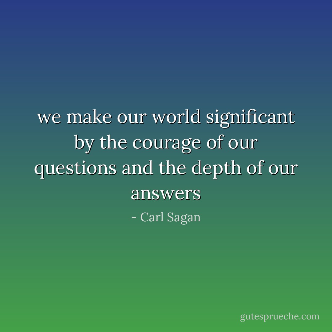 we make our world significant by the courage of our questions and the depth of our answers - Carl Sagan