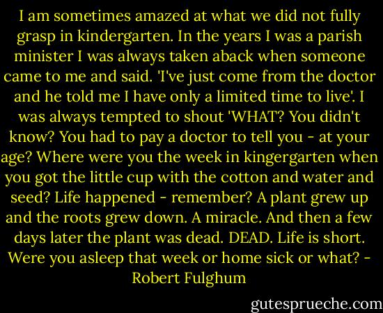 I am sometimes amazed at what we did not fully grasp in kindergarten. In the years I was a parish minister I was always taken aback when someone came to me and said. 'I've just come from the doctor and he told me I have only a limited time to live'. I was always tempted to shout 'WHAT? You didn't know? You had to pay a doctor to tell you - at your age? Where were you the week in kingergarten when you got the little cup with the cotton and water and seed? Life happened - remember? A plant grew up and the roots grew down. A miracle. And then a few days later the plant was dead. DEAD. Life is short. Were you asleep that week or home sick or what? - Robert Fulghum