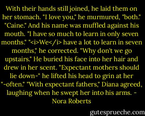 With their hands still joined, he laid them on her stomach. "I love you," he murmured, "both."<br />"Caine." And his name was muffled against his mouth. "I have so much to learn in only seven months."<br />"<i>We</i> have a lot to learn in seven months," he corrected. "Why don't we go upstairs." He buried his face into her hair and drew in her scent. "Expectant mothers should lie down-" he lifted his head to grin at her "-often."<br />"With expectant fathers," Diana agreed, laughing when he swept her into his arms. - Nora Roberts