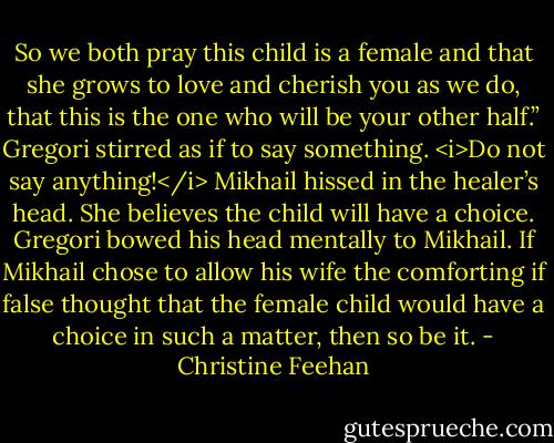 So we both pray this child is a female and that she grows to love and cherish you as we do, that this is the one who will be your other half.”<br />Gregori stirred as if to say something.<br /><i>Do not say anything!</i> Mikhail hissed in the healer’s head. She believes the child will have a choice.<br />Gregori bowed his head mentally to Mikhail. If Mikhail chose to allow his wife the comforting if false thought that the female child would have a choice in such a matter, then so be it. - Christine Feehan