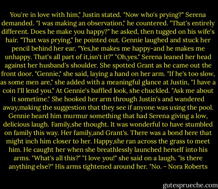 You're in love with him," Justin stated.<br />"Now who's prying?" Serena demanded.<br />"I was making an observation," he countered. "That's entirely different. Does he make you happy?" he asked, then tugged on his wife's hair. "That was prying," he pointed out.<br />Gennie laughed and stuck her pencil behind her ear. "Yes,he makes me happy-and he makes me unhappy. That's all part of it,isn't it?"<br />"Oh,yes." Serena leaned her head against her husband's shoulder. She spotted Grant as he came out the front door. "Gennie," she said, laying a hand on her arm. "If he's too slow, as some men are," she added with a meaningful glance at Justin, "I have a coin I'll lend you." At Gennie's baffled look, she chuckled. "Ask me about it sometime."<br />She hooked her arm through Justin's and wandered away,making the suggestion that they see if anyone was using the pool. Gennie heard him murmur something that had Serena giving a low, delicious laugh.<br />Family,she thought. It was wonderful to have stumbled on family this way. Her family,and Grant's. There was a bond here that might inch him closer to her. Happy,she ran across the grass to meet him.<br />He caught her when she breathlessly launched herself into his arms. "What's all this?"<br />"I love you!" she said on a laugh. "is there anything else?"<br />His arms tightened around her. "No. - Nora Roberts