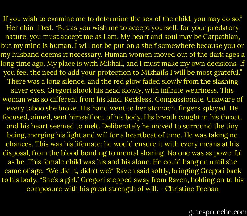 If you wish to examine me to determine the sex of the child, you may do so.” Her chin lifted. “But as you wish me to accept yourself, for your predatory nature, you must accept me as I am. My heart and soul may be Carpathian, but my mind is human. I will not be put on a shelf somewhere because you or my husband deems it necessary. Human women moved out of the dark ages a long time ago. My place is with Mikhail, and I must make my own decisions. If you feel the need to add your protection to Mikhail’s I will be most grateful.”<br />There was a long silence, and the red glow faded slowly from the slashing silver eyes. Gregori shook his head slowly, with infinite weariness. This woman was so different from his kind. Reckless. Compassionate. Unaware of every taboo she broke.<br />His hand went to her stomach, fingers splayed. He focused, aimed, sent himself out of his body.<br />His breath caught in his throat, and his heart seemed to melt. Deliberately he moved to surround the tiny being, merging his light and will for a heartbeat of time. He was taking no chances. This was his lifemate; he would ensure it with every means at his disposal, from the blood bonding to mental sharing. No one was as powerful as he. This female child was his and his alone. He could hang on until she came of age.<br />“We did it, didn’t we?” Raven said softly, bringing Gregori back to his body. “She’s a girl.”<br />Gregori stepped away from Raven, holding on to his composure with his great strength of will. - Christine Feehan