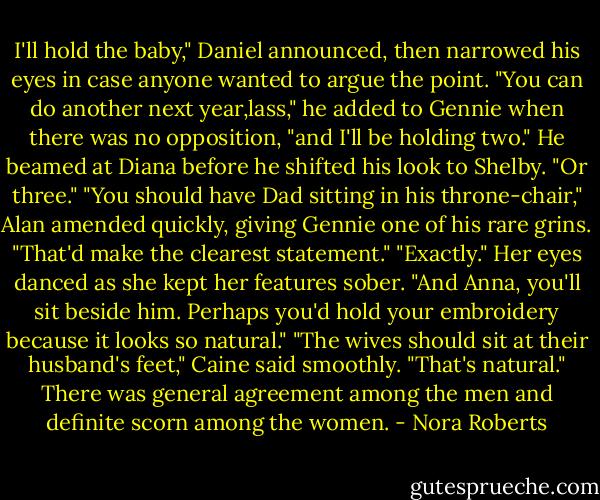 I'll hold the baby," Daniel announced, then narrowed his eyes in case anyone wanted to argue the point. "You can do another next year,lass," he added to Gennie when there was no opposition, "and I'll be holding two." He beamed at Diana before he shifted his look to Shelby. "Or three."<br />"You should have Dad sitting in his throne-chair," Alan amended quickly, giving Gennie one of his rare grins. "That'd make the clearest statement."<br />"Exactly." Her eyes danced as she kept her features sober. "And Anna, you'll sit beside him. Perhaps you'd hold your embroidery because it looks so natural."<br />"The wives should sit at their husband's feet," Caine said smoothly. "That's natural."<br />There was general agreement among the men and definite scorn among the women. - Nora Roberts