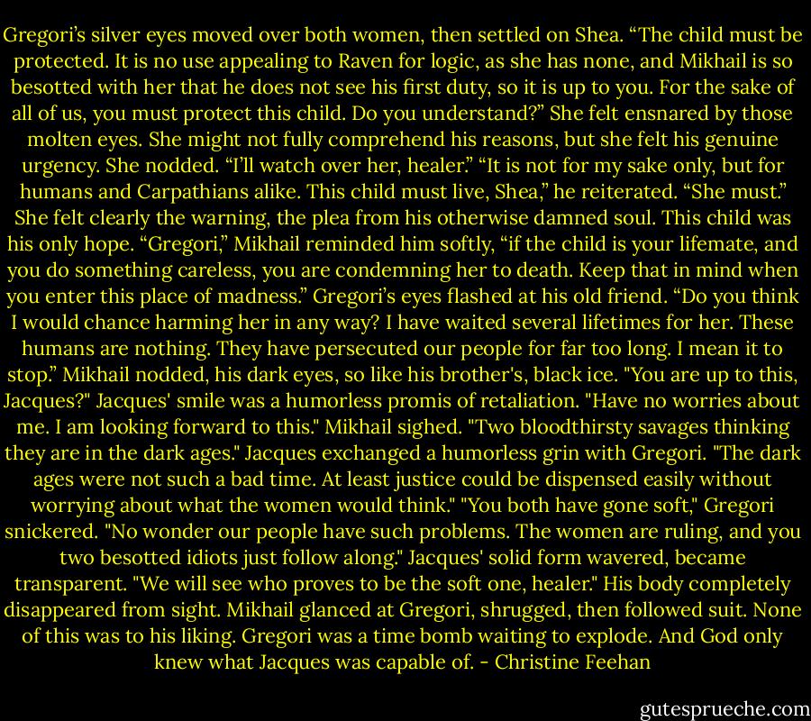 Gregori’s silver eyes moved over both women, then settled on Shea. “The child must be protected. It is no use appealing to Raven for logic, as she has none, and Mikhail is so besotted with her that he does not see his first duty, so it is up to you. For the sake of all of us, you must protect this child. Do you understand?”<br />She felt ensnared by those molten eyes. She might not fully comprehend his reasons, but she felt his genuine urgency. She nodded. “I’ll watch over her, healer.”<br />“It is not for my sake only, but for humans and Carpathians alike. This child must live, Shea,” he reiterated. “She must.”<br />She felt clearly the warning, the plea from his otherwise damned soul. This child was his only hope.<br />“Gregori,” Mikhail reminded him softly, “if the child is your lifemate, and you do something careless, you are condemning her to death. Keep that in mind when you enter this place of madness.”<br />Gregori’s eyes flashed at his old friend. “Do you think I would chance harming her in any way? I have waited several lifetimes for her. These humans are nothing. They have persecuted our people for far too long. I mean it to stop.”<br />Mikhail nodded, his dark eyes, so like his brother's, black ice. "You are up to this, Jacques?"<br />Jacques' smile was a humorless promis of retaliation. "Have no worries about me. I am looking forward to this."<br />Mikhail sighed. "Two bloodthirsty savages thinking they are in the dark ages."<br />Jacques exchanged a humorless grin with Gregori. "The dark ages were not such a bad time. At least justice could be dispensed easily without worrying about what the women would think."<br />"You both have gone soft," Gregori snickered. "No wonder our people have such problems. The women are ruling, and you two besotted idiots just follow along."<br />Jacques' solid form wavered, became transparent. "We will see who proves to be the soft one, healer." His body completely disappeared from sight.<br />Mikhail glanced at Gregori, shrugged, then followed suit. None of this was to his liking. Gregori was a time bomb waiting to explode. And God only knew what Jacques was capable of. - Christine Feehan