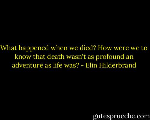 What happened when we died? How were we to know that death wasn't as profound an adventure as life was? - Elin Hilderbrand