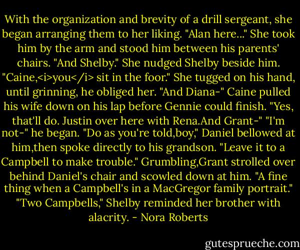 With the organization and brevity of a drill sergeant, she began arranging them to her liking.<br />"Alan here..." She took him by the arm and stood him between his parents' chairs. "And Shelby." She nudged Shelby beside him. "Caine,<i>you</i> sit in the foor." She tugged on his hand, until grinning, he obliged her. "And Diana-" Caine pulled his wife down on his lap before Gennie could finish. "Yes, that'll do. Justin over here with Rena.And Grant-"<br />"I'm not-" he began.<br />"Do as you're told,boy," Daniel bellowed at him,then spoke directly to his grandson. "Leave it to a Campbell to make trouble."<br />Grumbling,Grant strolled over behind Daniel's chair and scowled down at him. "A fine thing when a Campbell's in a MacGregor family portrait."<br />"Two Campbells," Shelby reminded her brother with alacrity. - Nora Roberts