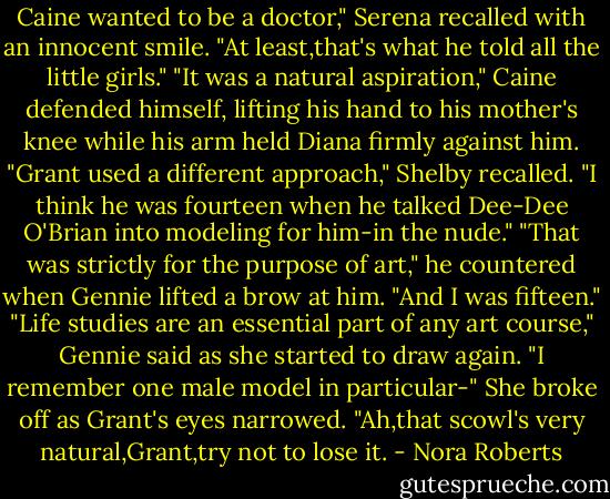 Caine wanted to be a doctor," Serena recalled with an innocent smile. "At least,that's what he told all the little girls."<br />"It was a natural aspiration," Caine defended himself, lifting his hand to his mother's knee while his arm held Diana firmly against him.<br />"Grant used a different approach," Shelby recalled. "I think he was fourteen when he talked Dee-Dee O'Brian into modeling for him-in the nude."<br />"That was strictly for the purpose of art," he countered when Gennie lifted a brow at him. "And I was fifteen."<br />"Life studies are an essential part of any art course," Gennie said as she started to draw again. "I remember one male model in particular-" She broke off as Grant's eyes narrowed. "Ah,that scowl's very natural,Grant,try not to lose it. - Nora Roberts