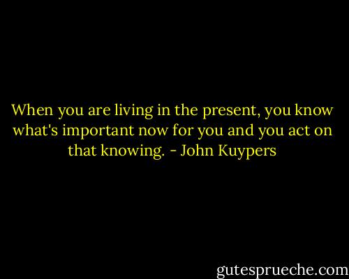 When you are living in the present, you know what's important now for you and you act on that knowing. - John Kuypers