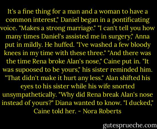 It's a fine thing for a man and a woman to have a common interest," Daniel began in a pontificating voice. "Makes a strong marriage."<br />"I can't tell you how many times Daniel's assisted me in surgery," Anna put in mildly.<br />He huffed. "I've washed a few bloody knees in my time with these three."<br />"And there was the time Rena broke Alan's nose," Caine put in.<br />"It was supoosed to be yours," his sister reminded him.<br />"That didn't make it hurt any less." Alan shifted his eyes to his sister while his wife snorted unsympathetically.<br />"Why did Rena break Alan's nose instead of yours?" Diana wanted to know.<br />"I ducked," Caine told her. - Nora Roberts