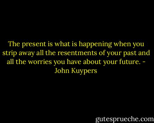The present is what is happening when you strip away all the resentments of your past and all the worries you have about your future. - John Kuypers