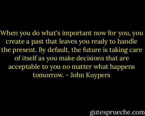 When you do what's important now for you, you create a past that leaves you ready to handle the present. By default, the future is taking care of itself as you make decisions that are acceptable to you no matter what happens tomorrow. - John Kuypers