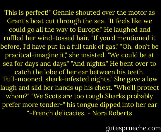 This is perfect!" Gennie shouted over the motor as Grant's boat cut through the sea. "It feels like we could go all the way to Europe."<br />He laughed and ruffled her wind-tossed hair. "If you'd mentioned it before, I'd have put in a full tank of gas."<br />"Oh, don't be pracitcal-imagine it," she insisted. "We could be at sea for days and days."<br />"And nights." He bent over to catch the lobe of her ear between his teeth. "Full-mooned, shark-infested nights."<br />She gave a low laugh and slid her hands up his chest. "Who'll protect whom?"<br />"We Scots are too tough.Sharks probably prefer more tender-" his tongue dipped into her ear "-French delicacies. - Nora Roberts