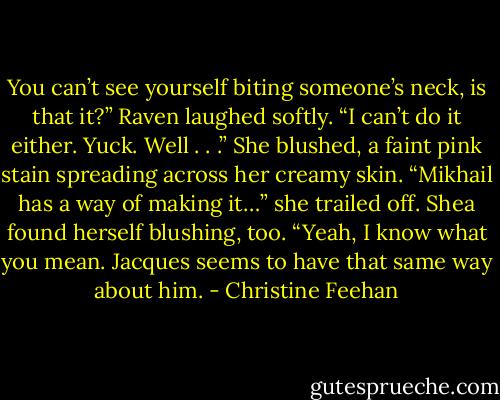 You can’t see yourself biting someone’s neck, is that it?” Raven laughed softly. “I can’t do it either. Yuck. Well . . .” She blushed, a faint pink stain spreading across her creamy skin. “Mikhail has a way of making it…” she trailed off.<br />Shea found herself blushing, too. “Yeah, I know what you mean. Jacques seems to have that same way about him. - Christine Feehan