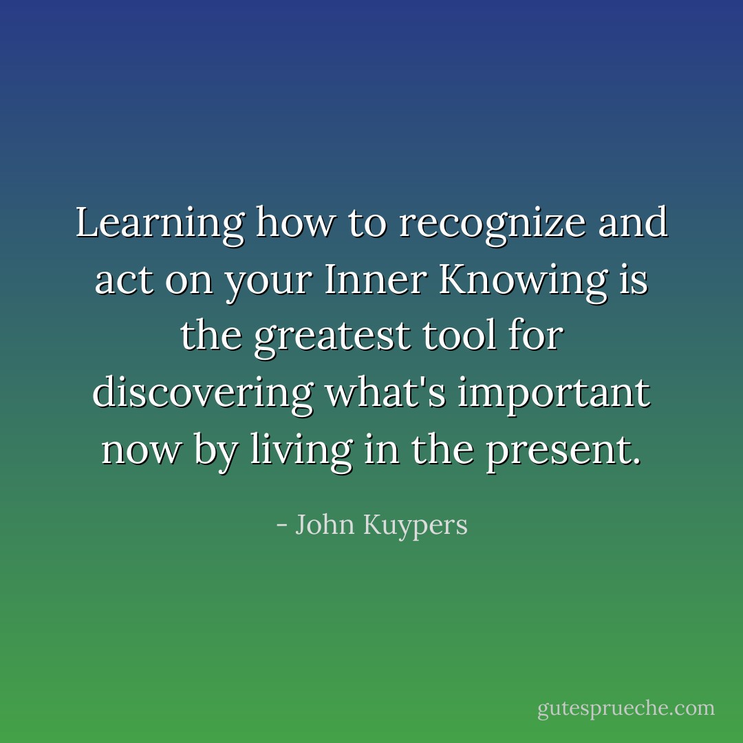 Learning how to recognize and act on your Inner Knowing is the greatest tool for discovering what's important now by living in the present. - John Kuypers