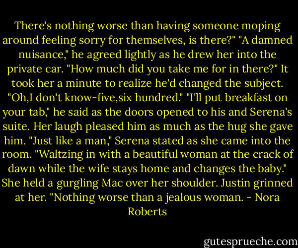 There's nothing worse than having someone moping around feeling sorry for themselves, is there?"<br />"A damned nuisance," he agreed lightly as he drew her into the private car. "How much did you take me for in there?"<br />It took her a minute to realize he'd changed the subject. "Oh,I don't know-five,six hundred."<br />"I'll put breakfast on your tab," he said as the doors opened to his and Serena's suite. Her laugh pleased him as much as the hug she gave him.<br />"Just like a man," Serena stated as she came into the room. "Waltzing in with a beautiful woman at the crack of dawn while the wife stays home and changes the baby." She held a gurgling Mac over her shoulder.<br />Justin grinned at her. "Nothing worse than a jealous woman. - Nora Roberts