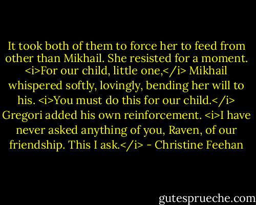 It took both of them to force her to feed from other than Mikhail. She resisted for a moment. <i>For our child, little one,</i> Mikhail whispered softly, lovingly, bending her will to his. <i>You must do this for our child.</i><br />Gregori added his own reinforcement. <i>I have never asked anything of you, Raven, of our friendship. This I ask.</i> - Christine Feehan