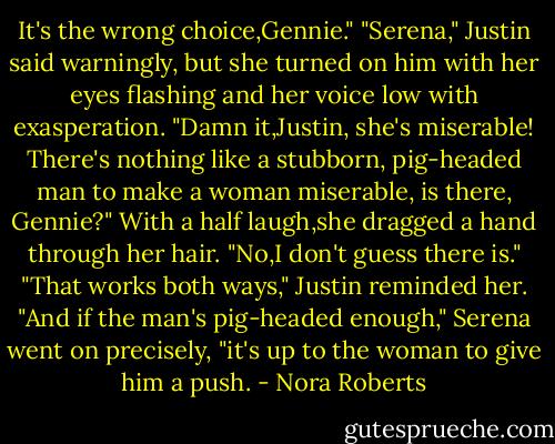 It's the wrong choice,Gennie."<br />"Serena," Justin said warningly, but she turned on him with her eyes flashing and her voice low with exasperation.<br />"Damn it,Justin, she's miserable! There's nothing like a stubborn, pig-headed man to make a woman miserable, is there, Gennie?"<br />With a half laugh,she dragged a hand through her hair. "No,I don't guess there is."<br />"That works both ways," Justin reminded her.<br />"And if the man's pig-headed enough," Serena went on precisely, "it's up to the woman to give him a push. - Nora Roberts