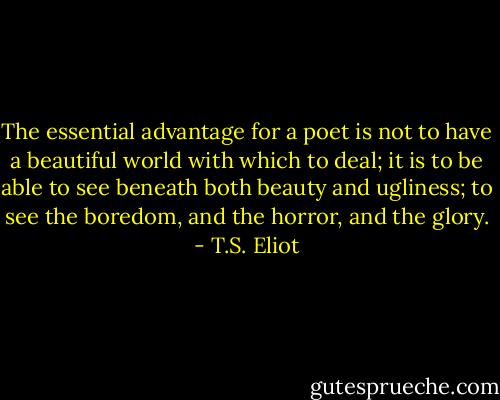 The essential advantage for a poet is not to have a beautiful world with which to deal; it is to be able to see beneath both beauty and ugliness; to see the boredom, and the horror, and the glory. - T.S. Eliot