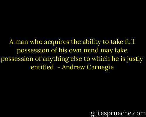 A man who acquires the ability to take full possession of his own mind may take possession of anything else to which he is justly entitled. - Andrew Carnegie