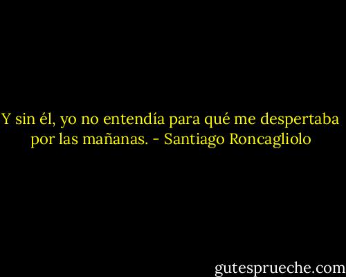 Y sin él, yo no entendía para qué me despertaba por las mañanas. - Santiago Roncagliolo