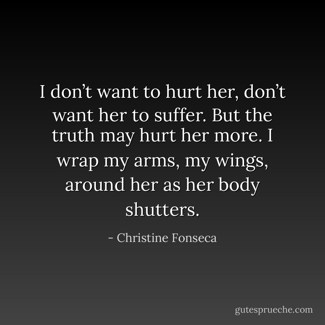 I don’t want to hurt her, don’t want her to suffer. But the truth may hurt her more. I wrap my arms, my wings, around her as her body shutters. - Christine Fonseca