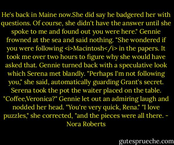 He's back in Maine now.She did say he badgered her with questions. Of course, she didn't have the answer until she spoke to me and found out you were here." Gennie frowned at the sea and said nothing. "She wondered if you were following <i>Macintosh</i> in the papers. It took me over two hours to figure why she would have asked that.<br />Gennie turned back with a speculative look which Serena met blandly. "Perhaps I'm not following you," she said, automatically guarding Grant's secret.<br />Serena took the pot the waiter placed on the table. "Coffee,Veronica?"<br />Gennie let out an admiring laugh and nodded her head. "You're very quick, Rena."<br />"I love puzzles," she corrected, "and the pieces were all there. - Nora Roberts