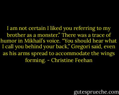 I am not certain I liked you referring to my brother as a monster.” There was a trace of humor in Mikhail’s voice.<br />“You should hear what I call you behind your back,” Gregori said, even as his arms spread to accommodate the wings forming. - Christine Feehan