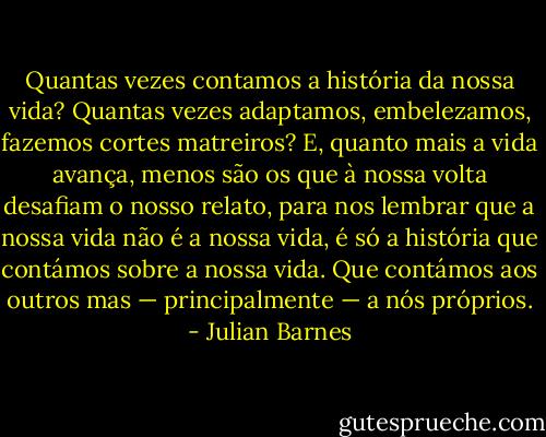 Quantas vezes contamos a história da nossa vida? Quantas vezes adaptamos, embelezamos, fazemos cortes matreiros? E, quanto mais a vida avança, menos são os que à nossa volta desafiam o nosso relato, para nos lembrar que a nossa vida não é a nossa vida, é só a história que contámos sobre a nossa vida. Que contámos aos outros mas — principalmente — a nós próprios. - Julian Barnes