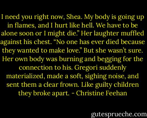 I need you right now, Shea. My body is going up in flames, and I hurt like hell. We have to be alone soon or I might die.”<br />Her laughter muffled against his chest. “No one has ever died because they wanted to make love.” But she wasn’t sure. Her own body was burning and begging for the connection to his.<br />Gregori suddenly materialized, made a soft, sighing noise, and sent them a clear frown. Like guilty children they broke apart. - Christine Feehan