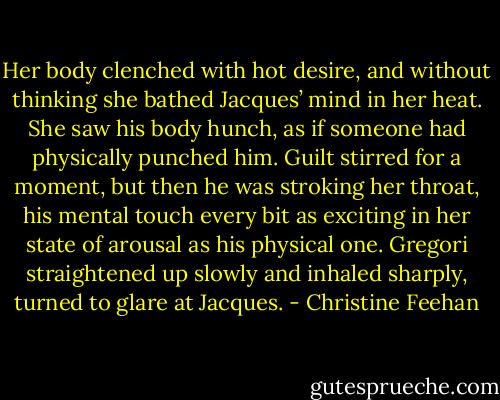 Her body clenched with hot desire, and without thinking she bathed Jacques’ mind in her heat. She saw his body hunch, as if someone had physically punched him. Guilt stirred for a moment, but then he was stroking her throat, his mental touch every bit as exciting in her state of arousal as his physical one.<br />Gregori straightened up slowly and inhaled sharply, turned to glare at Jacques. - Christine Feehan