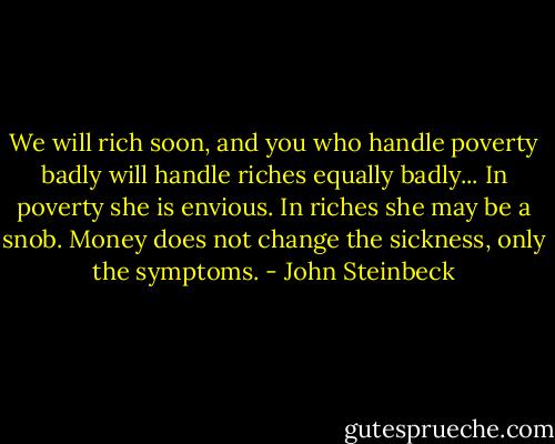 We will rich soon, and you who handle poverty badly will handle riches equally badly... In poverty she is envious. In riches she may be a snob. Money does not change the sickness, only the symptoms. - John Steinbeck