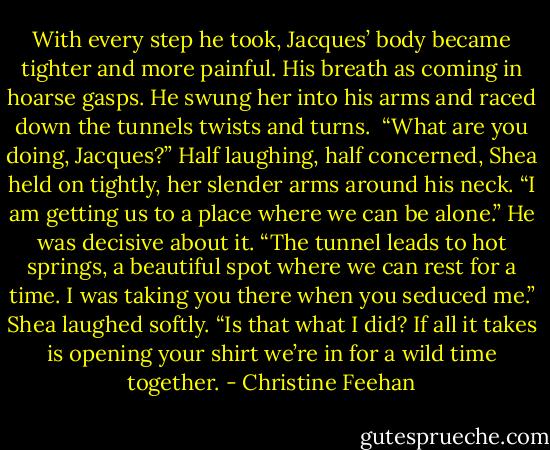 With every step he took, Jacques’ body became tighter and more painful. His breath as coming in hoarse gasps. He swung her into his arms and raced down the tunnels twists and turns. <br />“What are you doing, Jacques?” Half laughing, half concerned, Shea held on tightly, her slender arms around his neck.<br />“I am getting us to a place where we can be alone.” He was decisive about it. “The tunnel leads to hot springs, a beautiful spot where we can rest for a time. I was taking you there when you seduced me.”<br />Shea laughed softly. “Is that what I did? If all it takes is opening your shirt we’re in for a wild time together. - Christine Feehan