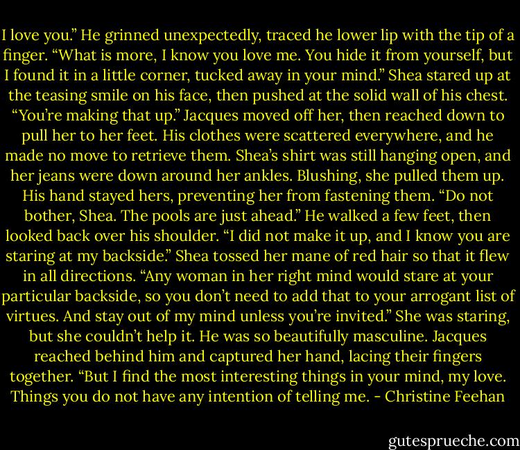 I love you.” He grinned unexpectedly, traced he lower lip with the tip of a finger. “What is more, I know you love me. You hide it from yourself, but I found it in a little corner, tucked away in your mind.”<br />Shea stared up at the teasing smile on his face, then pushed at the solid wall of his chest. “You’re making that up.”<br />Jacques moved off her, then reached down to pull her to her feet. His clothes were scattered everywhere, and he made no move to retrieve them. Shea’s shirt was still hanging open, and her jeans were down around her ankles. Blushing, she pulled them up. His hand stayed hers, preventing her from fastening them. “Do not bother, Shea. The pools are just ahead.” He walked a few feet, then looked back over his shoulder. “I did not make it up, and I know you are staring at my backside.”<br />Shea tossed her mane of red hair so that it flew in all directions. “Any woman in her right mind would stare at your particular backside, so you don’t need to add that to your arrogant list of virtues. And stay out of my mind unless you’re invited.” She was staring, but she couldn’t help it. He was so beautifully masculine.<br />Jacques reached behind him and captured her hand, lacing their fingers together. “But I find the most interesting things in your mind, my love. Things you do not have any intention of telling me. - Christine Feehan