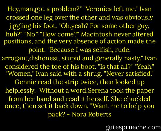 Hey,man,got a problem?"<br />"Veronica left me."<br />Ivan crossed one leg over the other and was obviously jiggling his foot. "Oh,yeah? For some other guy, huh?"<br />"No."<br />"How come?"<br />Macintosh never altered positions, and the very absence of action made the point. "Because I was selfish, rude, arrogant,dishonest, stupid and generally nasty."<br />Ivan considered the toe of his boot. "Is that all?"<br />"Yeah."<br />"Women," Ivan said with a shrug. "Never satisfied."<br />Gennie read the strip twice, then looked up helplessly. <br />Without a word,Serena took the paper from her hand and read it herself. She chuckled once, then set it back down.<br />"Want me to help you pack? - Nora Roberts