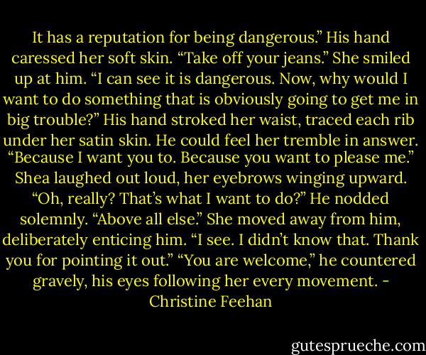 It has a reputation for being dangerous.” His hand caressed her soft skin. “Take off your jeans.”<br />She smiled up at him. “I can see it is dangerous. Now, why would I want to do something that is obviously going to get me in big trouble?”<br />His hand stroked her waist, traced each rib under her satin skin. He could feel her tremble in answer. “Because I want you to. Because you want to please me.”<br />Shea laughed out loud, her eyebrows winging upward. “Oh, really? That’s what I want to do?”<br />He nodded solemnly. “Above all else.”<br />She moved away from him, deliberately enticing him. “I see. I didn’t know that. Thank you for pointing it out.”<br />“You are welcome,” he countered gravely, his eyes following her every movement. - Christine Feehan