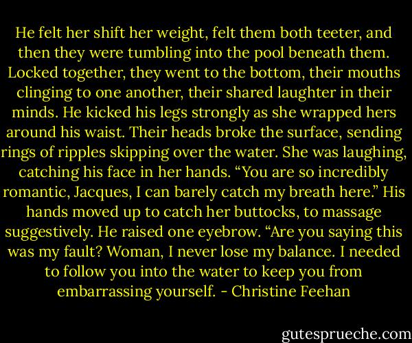 He felt her shift her weight, felt them both teeter, and then they were tumbling into the pool beneath them.<br />Locked together, they went to the bottom, their mouths clinging to one another, their shared laughter in their minds. He kicked his legs strongly as she wrapped hers around his waist. Their heads broke the surface, sending rings of ripples skipping over the water.<br />She was laughing, catching his face in her hands. “You are so incredibly romantic, Jacques, I can barely catch my breath here.”<br />His hands moved up to catch her buttocks, to massage suggestively. He raised one eyebrow. “Are you saying this was my fault? Woman, I never lose my balance. I needed to follow you into the water to keep you from embarrassing yourself. - Christine Feehan
