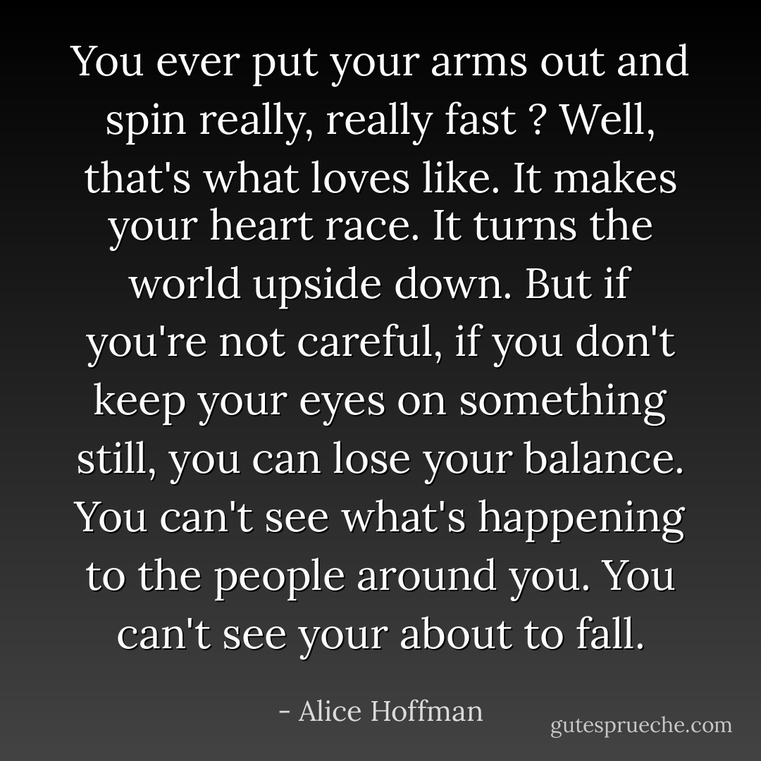 You ever put your arms out and spin really, really fast ?<br />Well, that's what loves like. It makes your heart race. It turns the world upside down. But if you're not careful, if you don't keep your eyes on something still, you can lose your balance. You can't see what's happening to the people around you. You can't see your about to fall. - Alice Hoffman