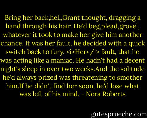 Bring her back,hell,Grant thought, dragging a hand through his hair. He'd beg,plead,grovel, whatever it took to make her give him another chance. It was her fault, he decided with a quick switch back to fury. <i>Her</i> fault, that he was acting like a maniac. He hadn't had a decent night's sleep in over two weeks.And the solitude he'd always prized was threatening to smother him.If he didn't find her soon, he'd lose what was left of his mind. - Nora Roberts