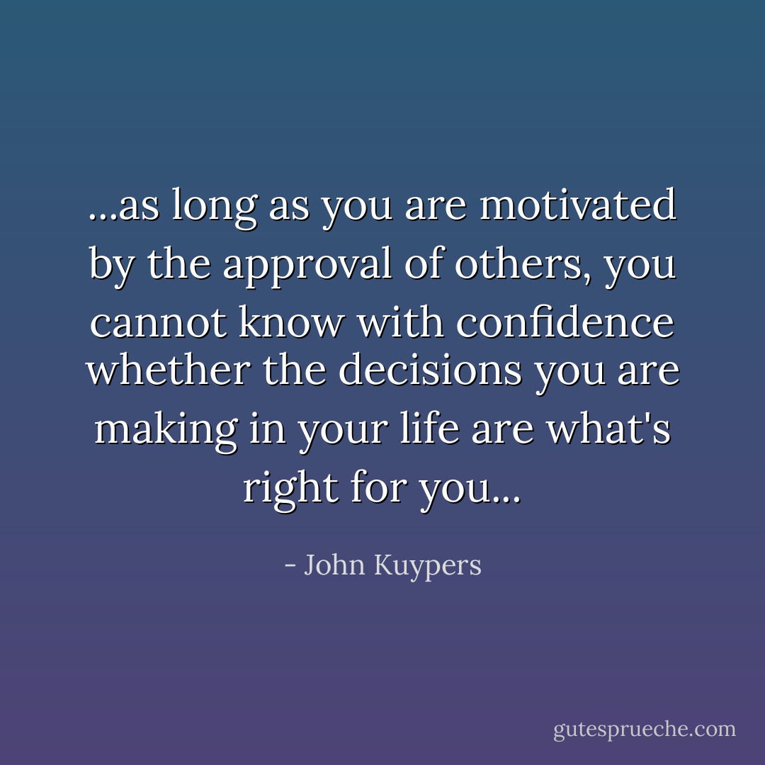 ...as long as you are motivated by the approval of others, you cannot know with confidence whether the decisions you are making in your life are what's right for you... - John Kuypers