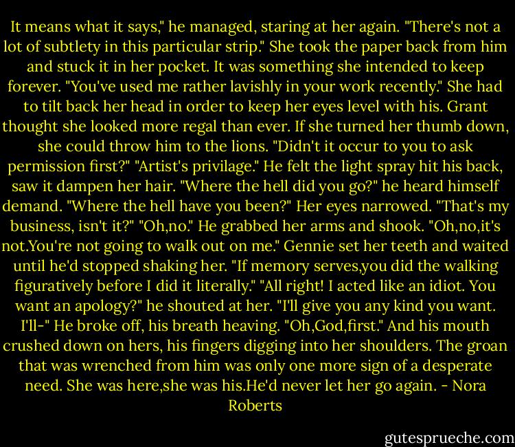 It means what it says," he managed, staring at her again. "There's not a lot of subtlety in this particular strip."<br />She took the paper back from him and stuck it in her pocket. It was something she intended to keep forever. "You've used me rather lavishly in your work recently." She had to tilt back her head in order to keep her eyes level with his. Grant thought she looked more regal than ever. If she turned her thumb down, she could throw him to the lions. "Didn't it occur to you to ask permission first?"<br />"Artist's privilage." He felt the light spray hit his back, saw it dampen her hair. "Where the hell did you go?" he heard himself demand. "Where the hell have you been?"<br />Her eyes narrowed. "That's my business, isn't it?"<br />"Oh,no." He grabbed her arms and shook. "Oh,no,it's not.You're not going to walk out on me."<br />Gennie set her teeth and waited until he'd stopped shaking her. "If memory serves,you did the walking figuratively before I did it literally."<br />"All right! I acted like an idiot. You want an apology?" he shouted at her. "I'll give you any kind you want. I'll-" He broke off, his breath heaving. "Oh,God,first."<br />And his mouth crushed down on hers, his fingers digging into her shoulders. The groan that was wrenched from him was only one more sign of a desperate need. She was here,she was his.He'd never let her go again. - Nora Roberts