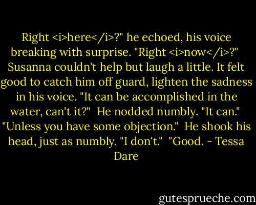 Right <i>here</i>?" he echoed, his voice breaking with surprise. "Right <i>now</i>?"<br /><br />Susanna couldn't help but laugh a little. It felt good to catch him off guard, lighten the sadness in his voice. "It can be accomplished in the water, can't it?"<br /><br />He nodded numbly. "It can."<br /><br />"Unless you have some objection."<br /><br />He shook his head, just as numbly. "I don't."<br /><br />"Good. - Tessa Dare