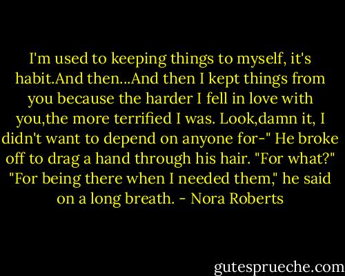 I'm used to keeping things to myself, it's habit.And then...And then I kept things from you because the harder I fell in love with you,the more terrified I was. Look,damn it, I didn't want to depend on anyone for-" He broke off to drag a hand through his hair.<br />"For what?"<br />"For being there when I needed them," he said on a long breath. - Nora Roberts