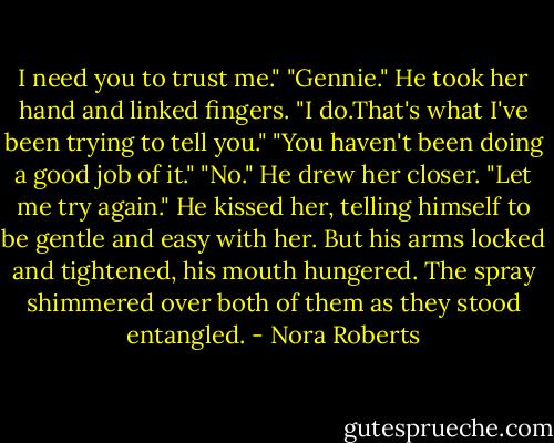I need you to trust me."<br />"Gennie." He took her hand and linked fingers. "I do.That's what I've been trying to tell you."<br />"You haven't been doing a good job of it."<br />"No." He drew her closer. "Let me try again." He kissed her, telling himself to be gentle and easy with her. But his arms locked and tightened, his mouth hungered. The spray shimmered over both of them as they stood entangled. - Nora Roberts