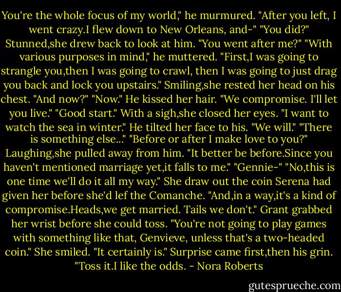 You're the whole focus of my world," he murmured. "After you left, I went crazy.I flew down to New Orleans, and-"<br />"You did?" Stunned,she drew back to look at him. "You went after me?"<br />"With various purposes in mind," he muttered. "First,I was going to strangle you,then I was going to crawl, then I was going to just drag you back and lock you upstairs."<br />Smiling,she rested her head on his chest. "And now?"<br />"Now." He kissed her hair. "We compromise. I'll let you live."<br />"Good start." With a sigh,she closed her eyes. "I want to watch the sea in winter."<br />He tilted her face to his. "We will."<br />"There is something else..."<br />"Before or after I make love to you?"<br />Laughing,she pulled away from him. "It better be before.Since you haven't mentioned marriage yet,it falls to me."<br />"Gennie-"<br />"No,this is one time we'll do it all my way." She draw out the coin Serena had given her before she'd lef the Comanche. "And,in a way,it's a kind of compromise.Heads,we get married. Tails we don't."<br />Grant grabbed her wrist before she could toss. "You're not going to play games with something like that, Genvieve, unless that's a two-headed coin."<br />She smiled. "It certainly is."<br />Surprise came first,then his grin. "Toss it.I like the odds. - Nora Roberts